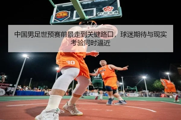 中国男足世预赛前景走到关键路口，球迷期待与现实考验同时逼近