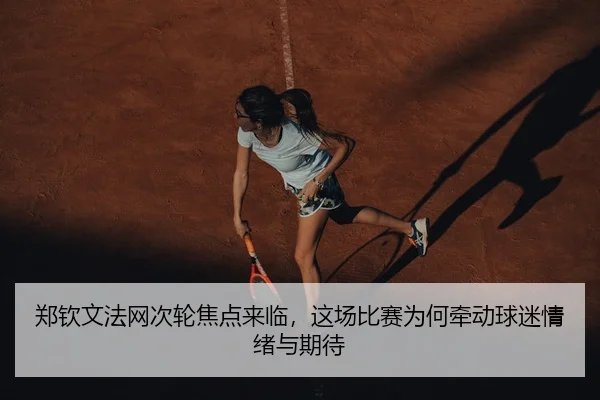 郑钦文法网次轮焦点来临，这场比赛为何牵动球迷情绪与期待